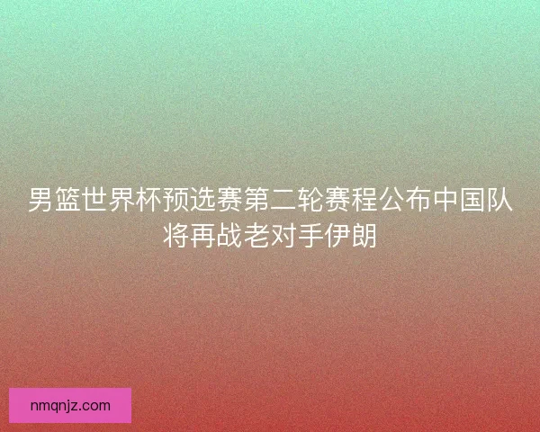 男篮世界杯预选赛第二轮赛程公布中国队将再战老对手伊朗