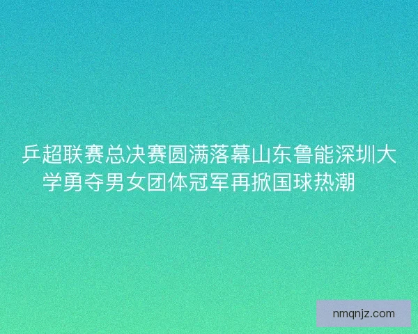 乒超联赛总决赛圆满落幕山东鲁能深圳大学勇夺男女团体冠军再掀国球热潮🏓