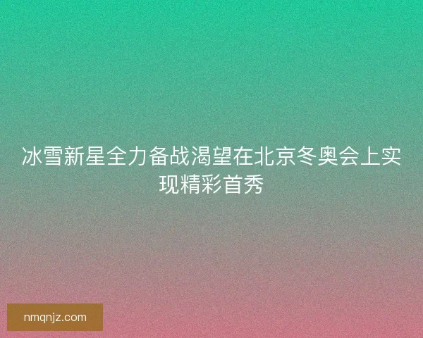 冰雪新星全力备战渴望在北京冬奥会上实现精彩首秀