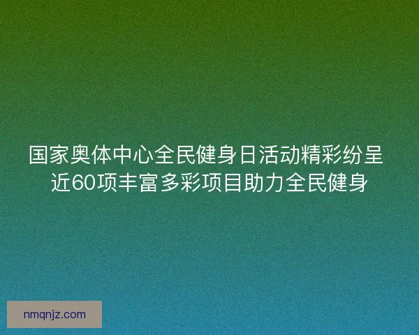 国家奥体中心全民健身日活动精彩纷呈 近60项丰富多彩项目助力全民健身