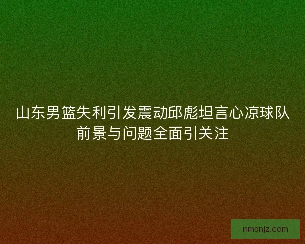山东男篮失利引发震动邱彪坦言心凉球队前景与问题全面引关注