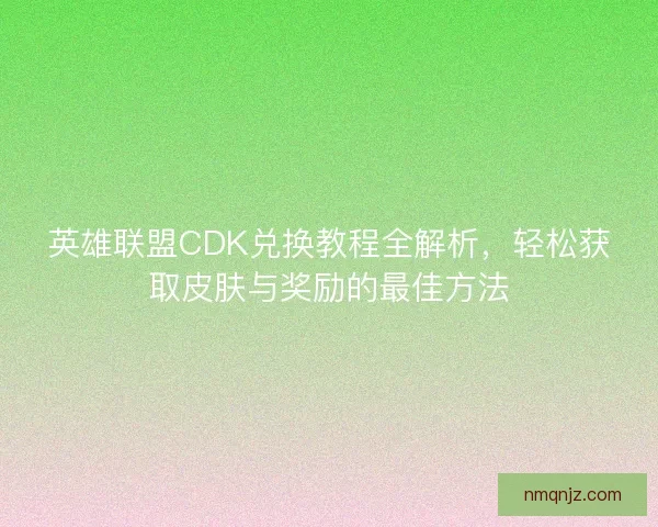 英雄联盟CDK兑换教程全解析，轻松获取皮肤与奖励的最佳方法