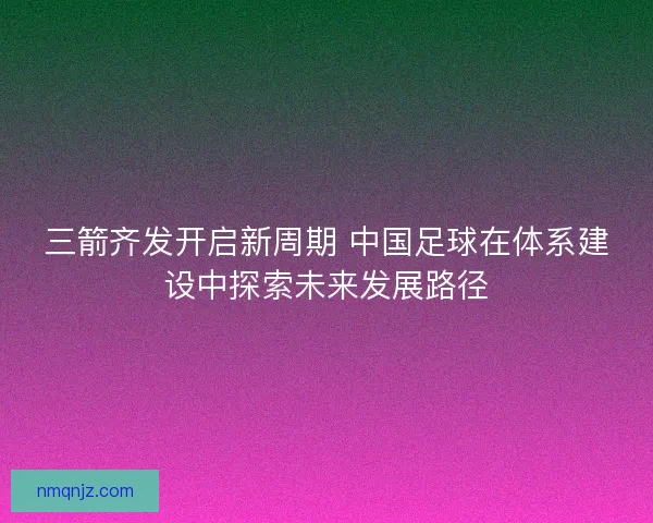 三箭齐发开启新周期 中国足球在体系建设中探索未来发展路径