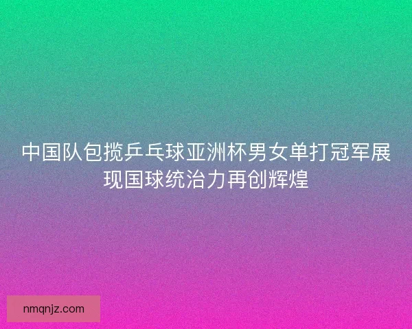 中国队包揽乒乓球亚洲杯男女单打冠军展现国球统治力再创辉煌
