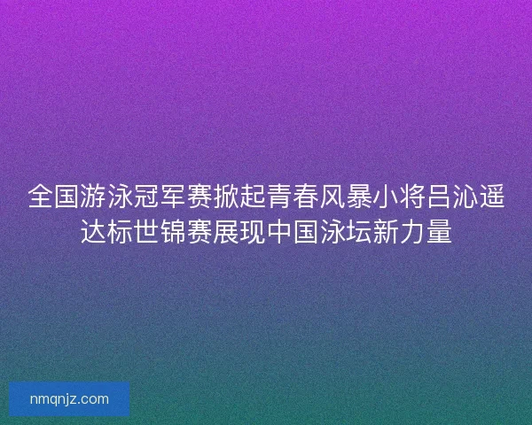 全国游泳冠军赛掀起青春风暴小将吕沁遥达标世锦赛展现中国泳坛新力量