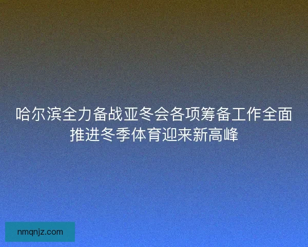 哈尔滨全力备战亚冬会各项筹备工作全面推进冬季体育迎来新高峰