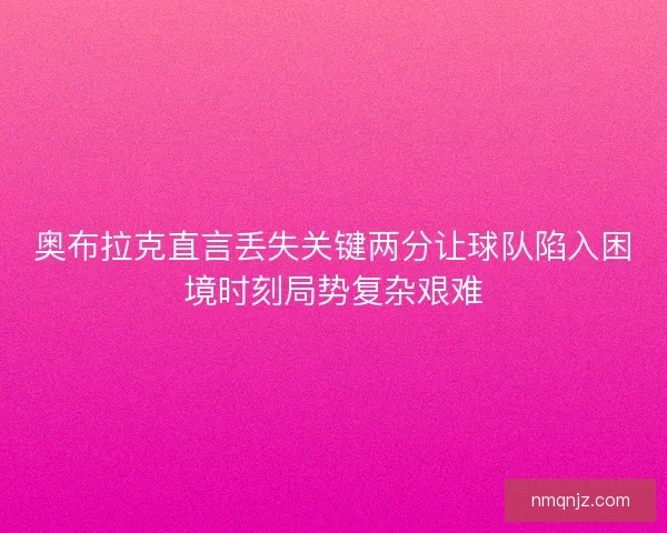 奥布拉克直言丢失关键两分让球队陷入困境时刻局势复杂艰难