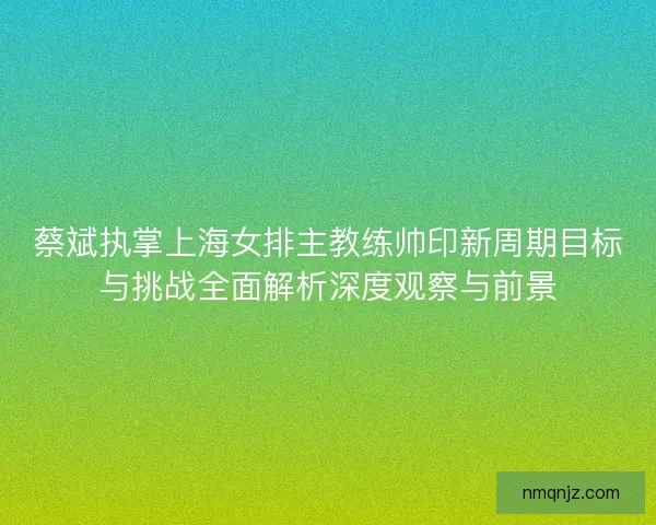 蔡斌执掌上海女排主教练帅印新周期目标与挑战全面解析深度观察与前景