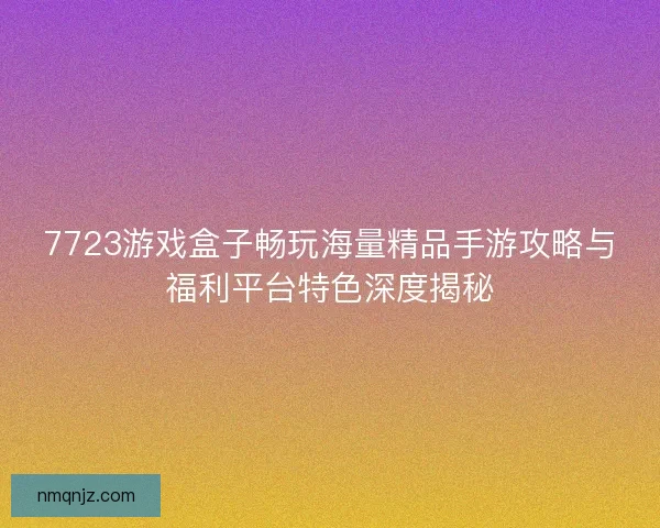 7723游戏盒子畅玩海量精品手游攻略与福利平台特色深度揭秘