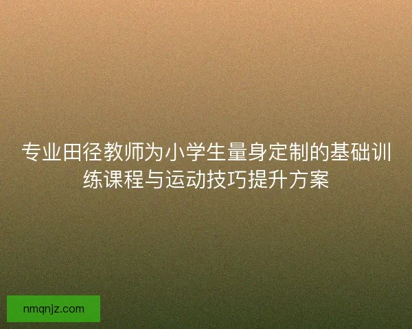 专业田径教师为小学生量身定制的基础训练课程与运动技巧提升方案