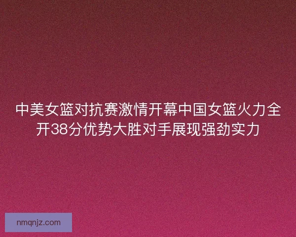 中美女篮对抗赛激情开幕中国女篮火力全开38分优势大胜对手展现强劲实力