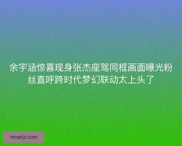余宇涵惊喜现身张杰座驾同框画面曝光粉丝直呼跨时代梦幻联动太上头了
