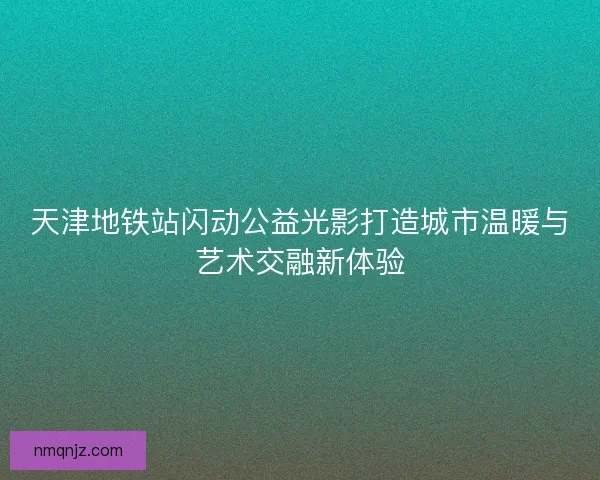 天津地铁站闪动公益光影打造城市温暖与艺术交融新体验