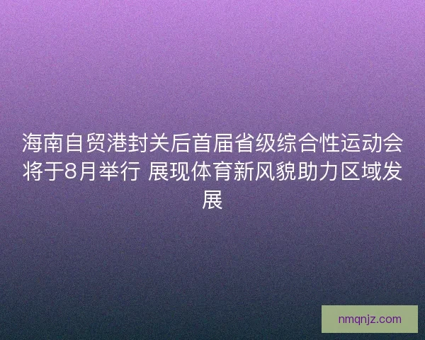 海南自贸港封关后首届省级综合性运动会将于8月举行 展现体育新风貌助力区域发展