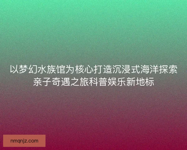以梦幻水族馆为核心打造沉浸式海洋探索亲子奇遇之旅科普娱乐新地标