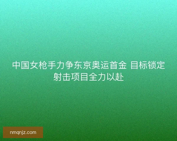 中国女枪手力争东京奥运首金 目标锁定射击项目全力以赴