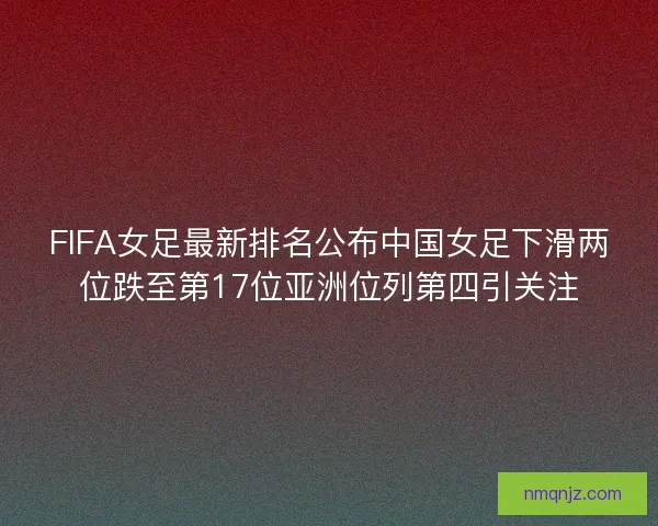 FIFA女足最新排名公布中国女足下滑两位跌至第17位亚洲位列第四引关注