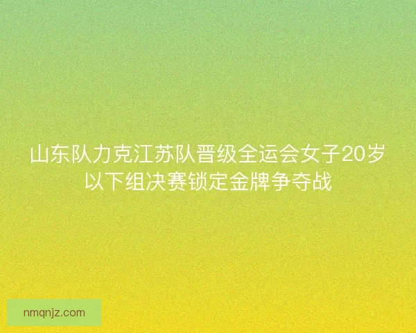 山东队力克江苏队晋级全运会女子20岁以下组决赛锁定金牌争夺战
