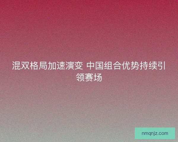 混双格局加速演变 中国组合优势持续引领赛场