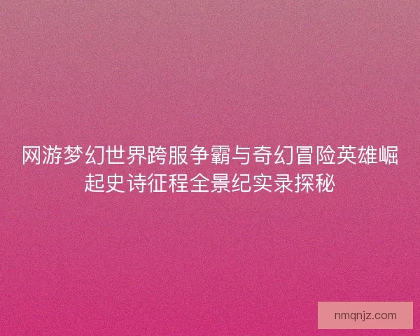 网游梦幻世界跨服争霸与奇幻冒险英雄崛起史诗征程全景纪实录探秘