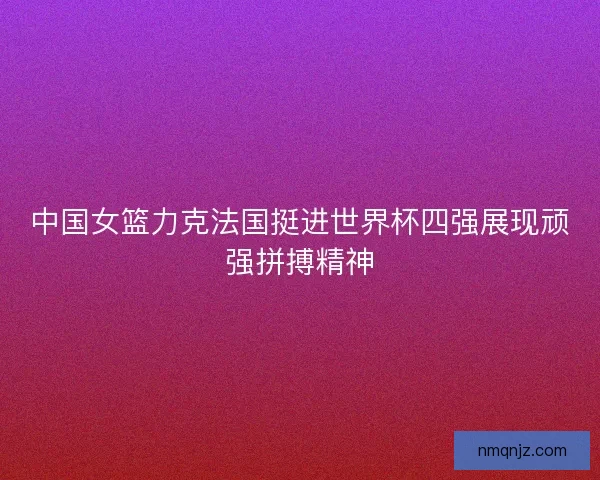 中国女篮力克法国挺进世界杯四强展现顽强拼搏精神