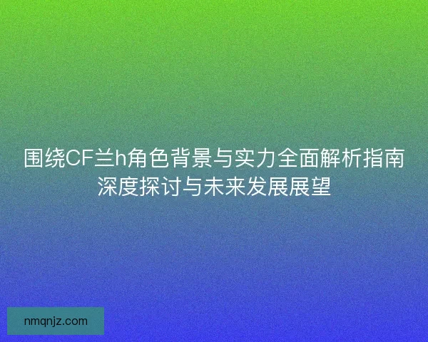 围绕CF兰h角色背景与实力全面解析指南深度探讨与未来发展展望 围绕CF兰h角色背景与实力全面解析指南深度探讨与未来发展展望