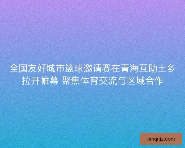全国友好城市篮球邀请赛在青海互助土乡拉开帷幕 聚焦体育交流与区域合作