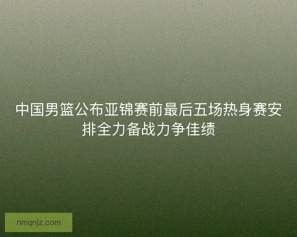 中国男篮公布亚锦赛前最后五场热身赛安排全力备战力争佳绩 中国男篮公布亚锦赛前最后五场热身赛安排全力备战力争佳绩
