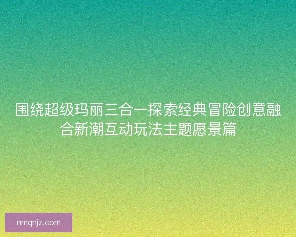 围绕超级玛丽三合一探索经典冒险创意融合新潮互动玩法主题愿景篇